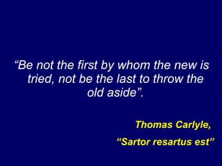 “ Be not the first by whom the new is tried, not be the last to throw the old aside”. Thomas Carlyle,  “ Sartor resartus est” 