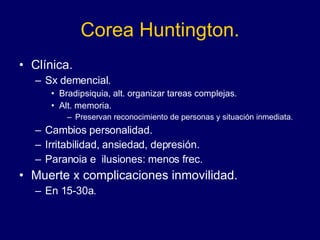 Corea Huntington. Clínica. Sx demencial.  Bradipsiquia, alt. organizar tareas complejas. Alt. memoria. Preservan reconocimiento de personas y situación inmediata. Cambios personalidad.  Irritabilidad, ansiedad, depresión.  Paranoia e  ilusiones: menos frec. Muerte x complicaciones inmovilidad.  En 15-30a.  