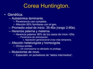 Corea Huntington. Genética. Autosómica dominante. Penetrancia casi completa. Afección 50% familiares con el gen. Promedio edad de inicio: 35-45a (rango 2-80a). Herencia paterna y materna. Herencia paterna: 80% de los casos de inicio <20a. Fenómeno de anticipación. Aparación generacional c/vez más temprana. Afección heterocigota y homocigota. Clínica similar. Un cromosoma no afectado no protege.  Mutaciones  de novo . Especialm. en portadores de “alelos intermedios”.  