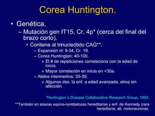 Corea Huntington. Genética. Mutación gen IT15, Cr. 4p* (cerca del final del brazo corto).  Contiene al trinucleótido CAG**. Expansión nl: 9-34, Cr. 19.  Corea Huntington: 40-100. El # de repeticiones correlaciona con la edad de inicio. Mayor correlación en inicio en <30a. Alelos intermedios: 35-39. Algunos des. la enf. a edad avanzada, otros sin afección.  *Huntington´s Disease Collaborative Research Group, 1993. **También en ataxias espino-cerebelosas hereditarias y enf. de Kennedy (rara hereditaria, alt. motoneuronas. 