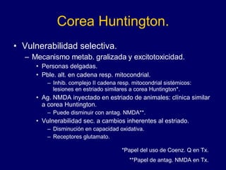 Corea Huntington. Vulnerabilidad selectiva. Mecanismo metab. gralizada y excitotoxicidad. Personas delgadas.  Pble. alt. en cadena resp. mitocondrial. Inhib. complejo II cadena resp. mitocondrial sistémicos: lesiones en estriado similares a corea Huntington*. Ag. NMDA inyectado en estriado de animales: clínica similar a corea Huntington.  Puede disminuir con antag. NMDA**. Vulnerabilidad sec. a cambios inherentes al estriado. Disminución en capacidad oxidativa. Receptores glutamato. *Papel del uso de Coenz. Q en Tx. **Papel de antag. NMDA en Tx. 