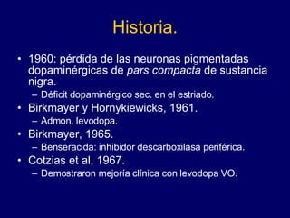 Historia. 1960: pérdida de las neuronas pigmentadas dopaminérgicas de  pars compacta  de sustancia nigra. Déficit dopaminérgico sec. en el estriado.  Birkmayer y Hornykiewicks, 1961.  Admon. levodopa. Birkmayer, 1965.  Benseracida: inhibidor descarboxilasa periférica.  Cotzias et al, 1967.  Demostraron mejoría clínica con levodopa VO.  