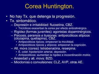 Corea Huntington. No hay Tx. que detenga la progresión. Tx. sintomático. Depresión e irritabilidad: fluoxetina, CBZ. Tricíclicos exacerban la corea por efecto anticolinérgico. Rigidez (formas juveniles): agonistas dopaminérgicos. Psicosis, paranoia e ilusiones: antipsicóticos atípicos (clozapina, quetiapina), CBZ. Antipsicóticos típicos: empeoran la movilidad. Antipsicóticos típicos y atípicos: empeoran la cognición. Alt. movs (corea): tetrabenacina, reserpina. E. colat: hipotensión arterial, depresión. Antípsicóticos: aumentan la rigidez e incoordinación motriz.  Ansiedad y alt. movs: BZD. Mioclonías o convulsiones: CLZ, AVP, otros AE. 