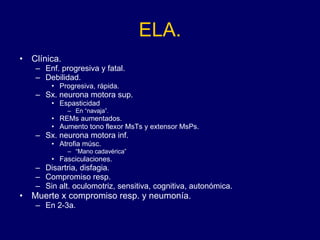 ELA. Clínica.  Enf. progresiva y fatal. Debilidad.  Progresiva, rápida.  Sx. neurona motora sup. Espasticidad  En “navaja”.  REMs aumentados. Aumento tono flexor MsTs y extensor MsPs.  Sx. neurona motora inf. Atrofia músc.  “ Mano cadavérica” Fasciculaciones. Disartria, disfagia.  Compromiso resp.  Sin alt. oculomotriz, sensitiva, cognitiva, autonómica. Muerte x compromiso resp. y neumonía.  En 2-3a.  