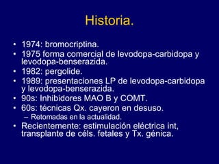 Historia. 1974: bromocriptina.  1975 forma comercial de levodopa-carbidopa y levodopa-benserazida.  1982: pergolide.  1989: presentaciones LP de levodopa-carbidopa y levodopa-benserazida.  90s: Inhibidores MAO B y COMT. 60s: técnicas Qx. cayeron en desuso. Retomadas en la actualidad.  Recientemente: estimulación eléctrica int, transplante de céls. fetales y Tx. génica. 