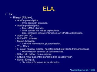 ELA. Tx. Riluzol (Rilutek).  Acción presináptica. Inhib. liberación glutamato. Acción postsináptica. Bloq. NMDA y kainato. Inhib. canales Na +  voltaje dependiente. Bloq. por toxina pertusis: interacción con GPCR no identificada.  Absorción VO. Unión PP: extensa. Metab. hepático. CYP 450: hidroxilación, glucoronización.  T ½: 12hrs. E. colat: náusea, diarrea, hepatoxicidad (elevación transaminasas). Monitorización periódica de transaminasas.  Útil en alt. bulbar, no en espinal. Estudio 1000 pacientes aumentó 60d la sobrevida*. Dosis: 50mg x2.  1hr antes o 2hrs después de alimentos. *Lacomblez et al. 1996.  