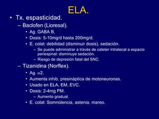 ELA. Tx. espasticidad. Baclofen (Lioresal).  Ag. GABA B.  Dosis: 5-10mg/d hasta 200mg/d. E. colat: debilidad (disminuir dosis), sedación.  Se puede administrar a través de cateter intratecal a espacio periespinal: disminuye sedación.  Riesgo de depresión fatal del SNC. Tizanidina (Norflex). Ag.   2. Aumenta inhib. presináptica de motoneuronas. Usado en ELA, EM, EVC. Dosis: 2-4mg PM.  Aumento gradual. E. colat: Somnolencia, astenia, mareo. 
