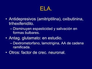 ELA. Antidepresivos (amitriptilina), oxibutinina, trihexifenidilo.  Disminuyen espasticidad y salivación en formas bulbares. Antag. glutamato: en estudio. Dextrometorfano, lamotrigina, AA de cadena ramificada. Otros: factor de crec. neuronal. 