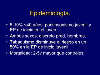 Epidemiología. 5-10% <40 años: parkinsonismo juvenil y EP de inicio en el joven.  Ambos sexos, discreto pred. hombres. Tabaquismo disminuye el riesgo en un 50% en la EP de inicio juvenil.  Mortalidad: 2-5v mayor que controles.  