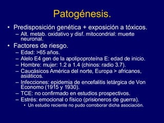 Patogénesis. Predisposición genética + exposición a tóxicos.  Alt. metab. oxidativo y disf. mitocondrial: muerte neuronal.  Factores de riesgo. Edad: >65 años.  Alelo E4 gen de la apolipoproteína E: edad de inicio. Hombre: mujer: 1.2 a 1.4 (chinos: radio 3.7).  Caucásicos América del norte, Europa > africanos, asiáticos. Infecciones: epidemia de encefalitis letárgica de Von Economo (1915 y 1930).  TCE: no confirmado en estudios prospectivos. Estrés: emocional o físico (prisioneros de guerra).  Un estudio reciente no pudo corroborar dicha asociación.  