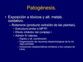 Patogénesis. Exposición a tóxicos y alt. metab. oxidativo. Rotenone (producto extraído de las plantas).  Estructura similar a MPTP.  Efecto inhibidor del complejo I.  Admón IV ratones. Rigidez y alt. coordinación.  Degeneración de neuronas dopaminérgicas de la vía nigro-estriatal.  Inclusiones citoplasmáticas similares a los cuerpos de Lewy. 