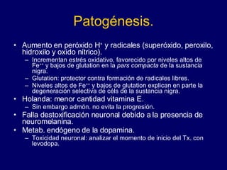 Patogénesis. Aumento en peróxido H +  y radicales (superóxido, peroxilo, hidroxilo y oxido nítrico).  Incrementan estrés oxidativo, favorecido por niveles altos de Fe ++  y bajos de glutation en la  pars compacta  de la sustancia nigra.  Glutation: protector contra formación de radicales libres.  Niveles altos de Fe ++  y bajos de glutation explican en parte la degeneración selectiva de céls de la sustancia nigra.  Holanda: menor cantidad vitamina E.  Sin embargo admón. no evita la progresión.  Falla destoxificación neuronal debido a la presencia de neuromelanina. Metab. endógeno de la dopamina.  Toxicidad neuronal: analizar el momento de inicio del Tx. con levodopa.  