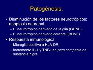 Patogénesis. Disminución de los factores neurotrópicos: apoptosis neuronal.  F. neurotrópico derivado de la glia (GDNF). F. neurotrópico derivado cerebral (BDNF).  Respuesta inmunológica.  Microglia positiva a HLA-DR.  Incremento IL-1 y TNF   en  pars compacta  de sustancia nigra.  