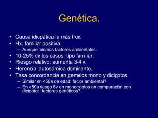 Genética. Causa idiopática la más frec. Hx. familiar positiva.  Aunque mismos factores ambientales.  10-25% de los casos: tipo familiar.  Riesgo relativo: aumenta 3-4 v. Herencia: autosómica dominante.  Tasa concordancia en gemelos mono y dicigotos. Similar en <50a de edad: factor ambiental?  En >50a riesgo 6v en monocigotos en comparación con dicigotos: factores genéticos?  