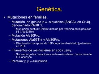 Genética. Mutaciones en familias.  Mutación  en gen de la   sinucleina (SNCA), en Cr 4q. denominado PARK 1.  Mutuación puntual G209A: alanina por treonina en la posición 53 ( Ala53Thr). Mutación Ala30Pro.  Mutaciones Ala53Thr y Ala30Pro.  Disminución recaptura de 18F-dopa en el estriado (putamen) en PET.  Filamentos de   -sinucleína en cpos Lewy.  Sin embargo las mutaciones en la   -sinucleina: causa rara de E. Parkinson.  Persina:   y   sinucleina.  
