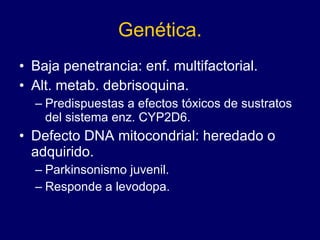 Genética. Baja penetrancia: enf. multifactorial.  Alt. metab. debrisoquina.  Predispuestas a efectos tóxicos de sustratos del sistema enz. CYP2D6.  Defecto DNA mitocondrial: heredado o adquirido.  Parkinsonismo juvenil.  Responde a levodopa.  