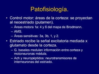 Patofisiología. Control motor: áreas de la corteza: se proyectan al neoestriado (putamen). Áreas motora 1a: 4 y 6 del mapa de Brodmann.  AMS. Áreas sensitivas: 3a, 3b, 1, y 2.  Estriado recibe la señal excitatoria mediada x glutamato desde la corteza. G. basales modulan información entre corteza y motoneuronas médula.  Ach y neuropéptidos: neurotransmisores de interneuronas del estriado. 