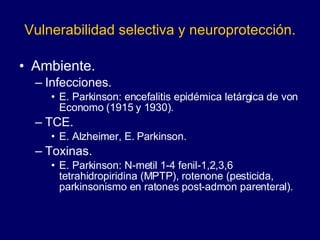 Vulnerabilidad selectiva y neuroprotección. Ambiente. Infecciones.  E. Parkinson: encefalitis epidémica letárgica de von Economo  (1915 y 1930) . TCE. E. Alzheimer, E. Parkinson. Toxinas.  E. Parkinson: N-metil 1-4 fenil-1,2,3,6 tetrahidropiridina (MPTP), rotenone (pesticida, parkinsonismo en ratones post-admon parenteral). 