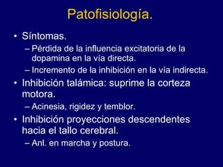 Patofisiología. Síntomas. Pérdida de la influencia excitatoria de la dopamina en la vía directa.  Incremento de la inhibición en la vía indirecta.  Inhibición talámica: suprime la corteza motora. Acinesia, rigidez y temblor.  Inhibición proyecciones descendentes hacia el tallo cerebral.  Anl. en marcha y postura. 