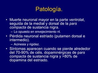 Patología. Muerte neuronal mayor en la parte ventrolat, seguida de la medial y dorsal de la  pars compacta  de sustancia nigra.  Lo opuesto en envejecimiento nl.  Pérdida neuronal estriado (putamen dorsal e intermedio).  Acinesia y rigidez.  Síntomas aparecen cuando se pierde alrededor del 70-90% de céls. dopaminérgicas de p ars compacta  de sustancia nigra y >80% de dopamina del estriado.  