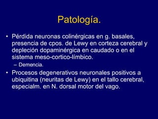 Patología. Pérdida neuronas colinérgicas en g. basales, presencia de cpos. de Lewy en corteza cerebral y depleción dopaminérgica en caudado o en el sistema meso-cortico-límbico.  Demencia. Procesos degenerativos neuronales positivos a ubiquitina (neuritas de Lewy) en el tallo cerebral, especialm. en N. dorsal motor del vago. 