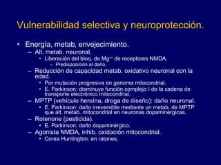   Vulnerabilidad selectiva y neuroprotección.   Energía, metab, envejecimiento. Alt. metab. neuronal.  Liberación del bloq. de Mg ++  de receptores NMDA.  Predisposición al daño. Reducción de capacidad metab. oxidativo neuronal con la edad.  Por mutación progresiva en genoma mitocondrial.  E. Parkinson: disminuye función complejo I de la cadena de transporte electrónico mitocondrial. MPTP (vehículo heroína, droga de diseño): daño neuronal.  E. Parkinson: daño irreversible mediante un metab. de MPTP que alt. metab. mitocondrial en neuronas dopaminérgicas.  Rotenone (pesticida). E. Parkinson: daño dopaminérgico.  Agonista NMDA, inhib. oxidación mitocondrial. Corea Huntington: en ratones. 