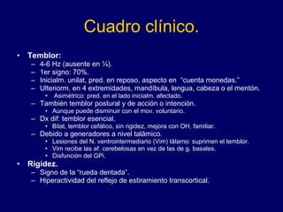 Cuadro clínico. Temblor:  4-6 Hz (ausente en ¼). 1er signo: 70%.  Inicialm. unilat, pred. en reposo, aspecto en  “cuenta monedas.”  Ulteriorm. en 4 extremidades, mandíbula, lengua, cabeza o el mentón. Asimétrico: pred. en el lado inicialm. afectado.  También temblor postural y de acción o intención.  Aunque puede disminuir con el mov. voluntario. Dx dif: temblor esencial.  Bilat, temblor cefálico, sin rigidez, mejora con OH, familiar.  Debido a generadores a nivel talámico.  Lesiones del N. ventrointermediario (Vim) tálamo: suprimen el temblor. Vim recibe las af. cerebelosas en vez de las de g. basales. Disfunción del GPi.  Rigidez. Signo de la “rueda dentada”.  Hiperactividad del reflejo de estiramiento transcortical.  