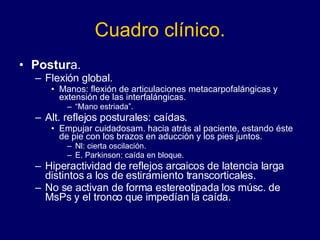 Cuadro clínico. Postur a. Flexión global.  Manos: flexión de articulaciones metacarpofalángicas y extensión de las interfalángicas.  “ Mano estriada”.  Alt. reflejos posturales: caídas.  Empujar cuidadosam. hacia atrás al paciente, estando éste de pie con los brazos en aducción y los pies juntos.  Nl: cierta oscilación.  E. Parkinson: caída en bloque.  Hiperactividad de reflejos arcaicos de latencia larga distintos a los de estiramiento transcorticales.  No se activan de forma estereotipada los músc. de MsPs y el tronco que impedían la caída. 