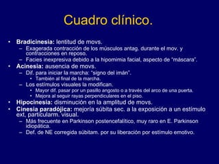 Cuadro clínico. Bradicinesia:  lentitud de movs. Exagerada contracción de los músculos antag. durante el mov. y contracciones en reposo.  Facies inexpresiva debido a la hipomimia facial, aspecto de “máscara”.  Acinesia:  ausencia de movs.  Dif. para iniciar la marcha: “signo del imán”.  También al final de la marcha.  Los estímulos visuales la modifican.  Mayor dif. pasar por un pasillo angosto o a través del arco de una puerta. Mejora al seguir rayas perpendiculares en el piso.  Hipocinesia:  disminución en la amplitud de movs. Cinesia paradójica:  mejoría súbita sec. a la exposición a un estímulo ext, particularm. visual. Más frecuente en Parkinson postencefalítico, muy raro en E. Parkinson idiopática.  Def. de NE corregida súbitam. por su liberación por estímulo emotivo.  