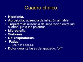 Cuadro clínico. Hipofonía. Aprosodia:  ausencia de inflexión al hablar. Taquifemia:  ausencia de separación entre las sílabas, junta las palabras. Micrografia. Sialorrea. Dif. respiratorias. Fatiga. Sec. a la acinesia. Dolor  durante fases de apagado: “off”. 