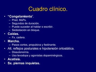 Cuadro clínico. “ Congelamiento ”. Pred. MsPs.  Segundos de duración. Puede suceder al hablar o escribir. Sedestación en bloque. Caídas. Fx. cadera. Marcha.   Pasos cortos, propulsiva y festinante. Alt. reflejos posturales e hipotensión ortostática. Disautonomía.  Uso levodopa y agonistas dopaminérgicos.  Acatisia. Sx. piernas inquietas.   