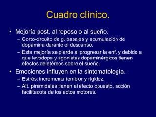 Cuadro clínico. Mejoría post. al reposo o al sueño.  Corto-circuito de g. basales y acumulación de dopamina durante el descanso.  Esta mejoría se pierde al progresar la enf. y debido a que levodopa y agonistas dopaminérgicos tienen efectos deletéreos sobre el sueño.  Emociones influyen en la sintomatología. Estrés: incrementa temblor y rigidez.  Alt. piramidales tienen el efecto opuesto, acción facilitadota de los actos motores.  