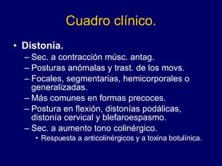 Cuadro clínico. Distonía. Sec. a contracción músc. antag. Posturas anómalas y trast. de los movs.  Focales, segmentarias, hemicorporales o generalizadas.  Más comunes en formas precoces.  Postura en flexión, distonías podálicas, distonía cervical y blefaroespasmo.  Sec. a aumento tono colinérgico.  Respuesta a anticolinérgicos y a toxina botulínica.  