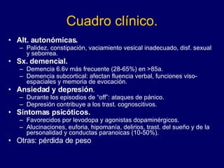 Cuadro clínico. Alt. autonómicas. Palidez, constipación, vaciamiento vesical inadecuado, disf. sexual y seborrea.  Sx. demencial. Demencia 6.6v más frecuente (28-65%) en >85a.  Demencia subcortical: afectan fluencia verbal, funciones viso-espaciales y memoria de evocación.  Ansiedad y depresión .  Durante los episodios de “off”: ataques de pánico. Depresión contribuye a los trast. cognoscitivos.  Síntomas psicóticos. Favorecidos por levodopa y agonistas dopaminérgicos.  Alucinaciones, euforia, hipomanía, delirios, trast. del sueño y de la personalidad y conductas paranoicas (10-50%).  Otras: pérdida de peso  