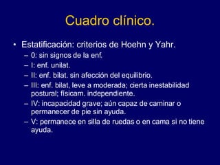 Cuadro clínico. Estatificación: criterios de Hoehn y Yahr.  0: sin signos de la enf. I: enf. unilat. II: enf. bilat. sin afección del equilibrio. III: enf. bilat, leve a moderada; cierta inestabilidad postural; físicam. independiente. IV: incapacidad grave; aún capaz de caminar o permanecer de pie sin ayuda. V: permanece en silla de ruedas o en cama si no tiene ayuda.  