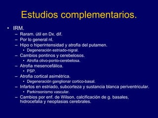 Estudios complementarios. IRM.  Raram. útil en Dx. dif.  Por lo general nl.  Hipo o hiperintensidad y atrofia del putamen. Degeneración estriado-nigral. Cambios pontinos y cerebelosos.  Atrofia olivo-ponto-cerebelosa. Atrofia mesencefálica.  PSP. Atrofia cortical asimétrica.  Degeneración ganglionar cortico-basal.  Infartos en estriado, subcorteza y sustancia blanca periventricular.  Parkinsonismo vascular. Cambios por enf. de Wilson, calcificación de g. basales, hidrocefalia y neoplasias cerebrales. 