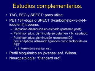 Estudios complementarios. TAC, EEG y SPECT: poco útiles.  PET 18F-dopa o SPECT   -carbometoxi-3-  -(4-iodofenil) tropano. Captación disminuida en estriado (putamen post).  Parkinson plus: disminuida en putamen + N. caudado.  Parkinson plus: disminución receptores D2 postsinápticos utilizando ligandos como raclopride en PET  E. Parkinson idiopática: nls).  Perfil bioquímico en jóvenes: enf. Wilson.  Neuropatología: “Standard oro”. 