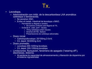 Tx. Levodopa. Administración con inhib. de la descarboxilasa LAA aromática: carbidopa o benseracida.  No penetran SNC. Evitan el metab. intestinal de levodopa x MAO.  Permitiendo su llegada a cerebro.  De manera contraria solo llegaría el 1%. Evitando E. colat. perif:  náusea.  75mg carbidopa evitan náusea.  Sinemet 25/100, 3tabs/d. Presentaciones de carbidopa adicionales. Dosis inicial.  Carbidopa/levodopa: 25/100mg 2-3v/d.  C/L depot: 50/200mg 2v/d. Dosis promedio.  Levodopa 200-1200mg levodopa. C/L depot: 200-1200mg levodopa. Limitaciones: fluctuación, fenómeno de apagado (“wearing off”), discinesias, distonía. Al perderse la capacidad de almacenamiento y liberación de dopamina por el sistema nigroestriatal. 