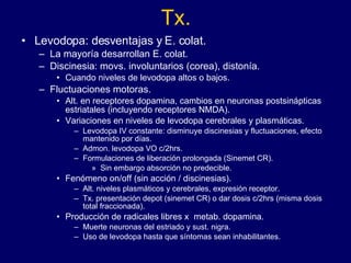 Tx. Levodopa: desventajas y E. colat. La mayoría desarrollan E. colat. Discinesia:  movs. involuntarios ( corea), distonía. Cuando niveles de levodopa altos o bajos. Fluctuaciones motoras. Alt. en receptores dopamina, cambios en neuronas postsinápticas estriatales (incluyendo receptores NMDA). Variaciones en niveles de levodopa cerebrales y plasmáticas. Levodopa IV constante: disminuye discinesias y fluctuaciones, efecto mantenido por días.  Admon. levodopa VO c/2hrs. Formulaciones de liberación prolongada (Sinemet CR). Sin embargo absorción no predecible.  Fenómeno on/off (sin acción / discinesias).  Alt. niveles plasmáticos y cerebrales, expresión receptor.  Tx. presentación depot (sinemet CR) o dar dosis c/2hrs (misma dosis total fraccionada). Producción de radicales libres x  metab. dopamina.  Muerte neuronas del estriado y sust. nigra.  Uso de levodopa hasta que síntomas sean inhabilitantes. 