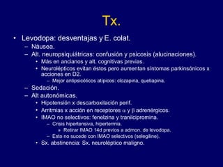 Tx. Levodopa:  desventajas y  E. colat. Náusea. Alt. neuropsiquiátricas: confusión y psicosis (alucinaciones). Más en ancianos y alt. cognitivas previas.  Neurolépticos evitan éstos pero aumentan síntomas parkinsónicos x acciones en D2.  Mejor antipsicóticos atípicos: clozapina, quetiapina. Sedación. Alt autonómicas. Hipotensión x descarboxilación perif.  Arritmias x acción en receptores    y   adrenérgicos.  IMAO no selectivos: fenelzina y tranilcipromina.  Crisis hipertensiva, hipertermia.  Retirar IMAO 14d previos a admon. de levodopa.  Esto no sucede con IMAO selectivos (selegiline). Sx. abstinencia: Sx. neuroléptico maligno. 