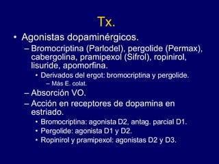 Tx. Agonistas dopaminérgicos.  Bromocriptina (Parlodel), pergolide (Permax), cabergolina, pramipexol (Sifrol), ropinirol, lisuride, apomorfina. Derivados del ergot: bromocriptina y pergolide. Más E. colat. Absorción VO. Acción en receptores de dopamina en estriado. Bromocriptina: agonista D2, antag. parcial D1. Pergolide: agonista D1 y D2. Ropinirol y pramipexol: agonistas D2 y D3. 