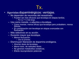 Tx. Agonistas  dopaminérgicos: ventajas . No dependen de neuronas del neoestriado.  Pueden ser más eficaces que levodopa en etapas tardías.  Por su T ½ más larga. Uso como monotx. o adjuntos a levodopa. Como monotx. menos eficaz que levodopa pero probablem. menos tóxicos.  En combinación con levodopa en etapas avanzadas con fluctuación. Más selectivos en su acción. Duración mayor que levodopa.  Menos fluctuación. Uso en jóvenes. Disminuyen liberación de dopamina endógena. Ahorran dosis de levodopa. Menor toxic. de radicales libres. No generan metabolitos oxidativos. Efecto neuroprotector potencial. 