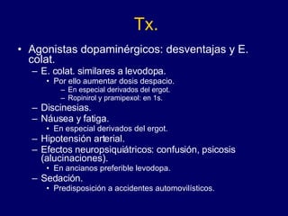 Tx. Agonistas dopaminérgicos: desventajas y E. colat.  E. colat. similares a levodopa.  Por ello aumentar dosis despacio.  En especial derivados del ergot. Ropinirol y pramipexol: en 1s. Discinesias.  Náusea y fatiga.  En especial derivados del ergot. Hipotensión arterial.  Efectos neuropsiquiátricos: confusión, psicosis (alucinaciones). En ancianos preferible levodopa. Sedación. Predisposición a accidentes automovilísticos. 