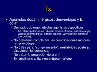 Tx. Agonistas dopaminérgicos: desventajas y E. colat.  Derivados de ergot: efectos agonistas específicos. Alt. pleuropulmonares, fibrosis retroperitoneal, eritromelalgia, vasoespasmo digital, edema tobillos, valvulopatía cardiaca (pergolide). No previenen completam. las complicaciones motoras rel. a levodopa.  No útiles para: “congelamiento”, inestabilidad postural, disautonomía, demencia. No evitan la progresión de la enf. Sx. abstinencia: Sx. neuroléptico maligno. 