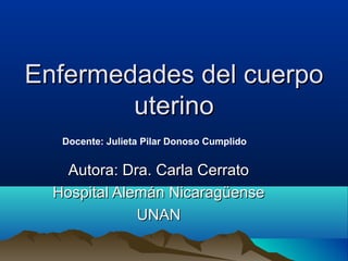 Enfermedades del cuerpo
        uterino
   Docente: Julieta Pilar Donoso Cumplido


    Autora: Dra. Carla Cerrato
  Hospital Alemán Nicaragüense
              UNAN
 