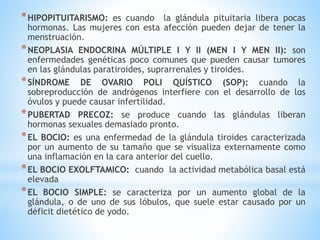 *HIPOPITUITARISMO: es cuando la glándula pituitaria libera pocas
hormonas. Las mujeres con esta afección pueden dejar de tener la
menstruación.
*NEOPLASIA ENDOCRINA MÚLTIPLE I Y II (MEN I Y MEN II): son
enfermedades genéticas poco comunes que pueden causar tumores
en las glándulas paratiroides, suprarrenales y tiroides.
*SÍNDROME DE OVARIO POLI QUÍSTICO (SOP): cuando la
sobreproducción de andrógenos interfiere con el desarrollo de los
óvulos y puede causar infertilidad.
*PUBERTAD PRECOZ: se produce cuando las glándulas liberan
hormonas sexuales demasiado pronto.
*EL BOCIO: es una enfermedad de la glándula tiroides caracterizada
por un aumento de su tamaño que se visualiza externamente como
una inflamación en la cara anterior del cuello.
*EL BOCIO EXOLFTAMICO: cuando la actividad metabólica basal está
elevada
*EL BOCIO SIMPLE: se caracteriza por un aumento global de la
glándula, o de uno de sus lóbulos, que suele estar causado por un
déficit dietético de yodo.
 