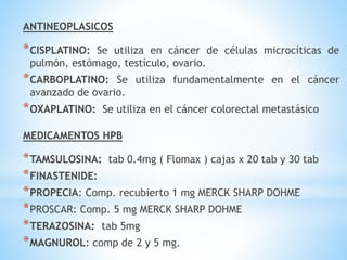 ANTINEOPLASICOS
*CISPLATINO: Se utiliza en cáncer de células microcíticas de
pulmón, estómago, testículo, ovario.
*CARBOPLATINO: Se utiliza fundamentalmente en el cáncer
avanzado de ovario.
*OXAPLATINO: Se utiliza en el cáncer colorectal metastásico
MEDICAMENTOS HPB
*TAMSULOSINA: tab 0.4mg ( Flomax ) cajas x 20 tab y 30 tab
*FINASTENIDE:
*PROPECIA: Comp. recubierto 1 mg MERCK SHARP DOHME
*PROSCAR: Comp. 5 mg MERCK SHARP DOHME
*TERAZOSINA: tab 5mg
*MAGNUROL: comp de 2 y 5 mg.
 