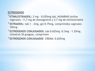 ESTROGENOS
*ETINILESTRADIOL: 2 mg – 0.035mg tab, NUVARING Anillos
vaginales. 11,7 mg de etonogestrel y 2,7 mg de etinilestradiol
*ESTRADIOL: tab 1 – 2mg, gel 0.75mg, comprimidos vaginales
10mcg
*ESTRÓGENOS CONJUGADOS: tab 0.625mg -0.3mg – 1.25mg,
climatrol 30 grageas, comprimen
*ESTRÓGENOS CONJUGADOS CREMA: 0.625mg
 