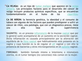 *CA VEJIGA: es un tipo de tumor maligno que aparece en la vejiga
urinaria. Los principales factores para el desarrollo del cáncer de
vejiga incluyen productos químicos específicos, que se encuentran
fundamentalmente en el humo de los cigarrillos.
CA DE RIÑON: la herencia genética, la obesidad y el consumo de
tabaco son algunos de los factores que pueden predisponer a sufrir un
cáncer de riñón, una patología, que con un diagnostico precoz, tiene
una alta tasa de supervivencia
VAGINITIS: es un proceso inflamatorio de la mucosa vaginal que por
lo general suele acompañarse de un aumento en la secreción vaginal.
Dicha inflamación es causada principalmente por la alteración del
equilibrio de la flora vaginal que habitualmente está presente en la
vagina y cuya función es la de regular el pH vaginal y con ello la
presencia de bacterias y otros microorganismos en el epitelio vaginal.
FIBROMAS: también llamado mioma o leiomioma o miomatosis
uterina, es el tumor benigno (no canceroso) más común en la mujer.
 