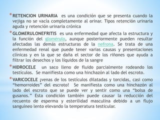 *RETENCION URINARIA es una condición que se presenta cuando la
vejiga no se vacía completamente al orinar. Tipos retención urinaria
aguda y retención urinaria crónica
*GLOMERULONEFRITIS es una enfermedad que afecta la estructura y
la función del glomérulo, aunque posteriormente pueden resultar
afectadas las demás estructuras de la nefrona. Se trata de una
enfermedad renal que puede tener varias causas y presentaciones
clínicas y en la que se daña el sector de los riñones que ayuda a
filtrar los desechos y los líquidos de la sangre
*HIDROCELE un saco lleno de fluido parcialmente rodeando los
testículos. Se manifiesta como una hinchazón al lado del escroto.
*VARICOCELE ¡venas de los testículos dilatadas y torcidas, casi como
“hemorroides” del escroto! Se manifiesta como una hinchazón al
lado del escroto que se puede ver y sentir como una “bolsa de
gusanos.” Esta condición también puede causar la reducción del
recuento de esperma y esterilidad masculina debido a un flujo
sanguíneo lento elevando la temperatura testicular.
 